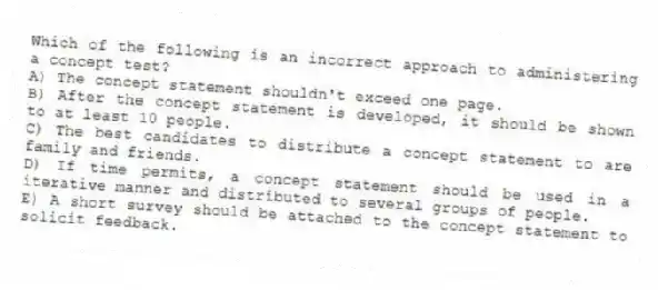 Which of the following is an incorrect approach to administering a concept test?
A) The concept statement shouldn't exceed one page.
B) After the concept statement is developed, it should be shown to at least 10 people.
C) The best candidates to distribute a concept statement to are family and friends.
D) If time permits, a concept statement should be used in a iterative manner and distributed to several groups of people.
E) A short survey should be attached to the concept statement to solicit feedback.