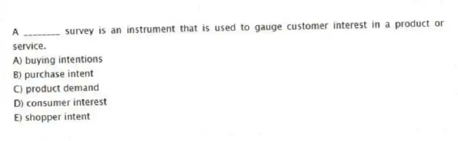 A ________ survey is an instrument that is used to gauge customer interest in a product or service.
A) buying intentions
B) purchase intent
C) product demand
D) consumer interest
E) shopper intent