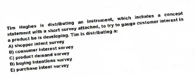 Tim Hughes is distributing an instrument, which includes a concept statement with a short survey attached, to try to gauge customer interest in a product he is developing. Tim is distributing a:
A) shopper intent survey
B) consumer interest survey
C) product demand survey
D) buying intentions survey
E) purchase intent survey