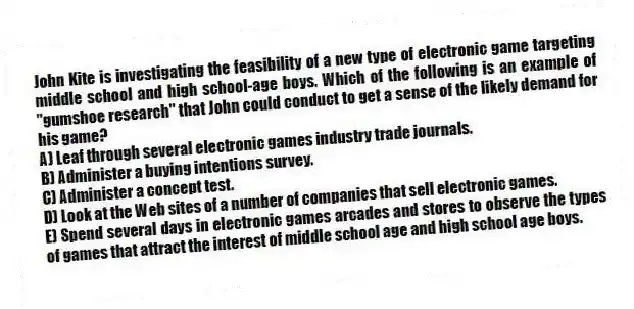 John Kite is investigating the feasibility of a new type of electronic game targeting middle school and high school-age boys. Which of the following is an example of "gumshoe research" that John could conduct to get a sense of the likely demand for his game?
A) Leaf through several electronic games industry trade journals.
B) Administer a buying intentions survey.
C) Administer a concept test.
D) Look at the Web sites of a number of companies that sell electronic games.
E) Spend several days in electronic games arcades and stores to observe the types of games that attract the interest of middle school age and high school age boys.