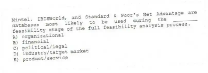 Mintel, IBISWorld, and Standard & Poor's Net Advantage are databases most likely to be used during the ________ feasibility stage of the full feasibility analysis process.
A) organizational
B) financial
C) political/legal
D) industry/target market
E) product/service