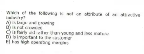 Which of the following is not an attribute of an attractive industry?
A) is large and growing
B) is not crowded
C) is fairly old rather than young and less mature
D) is important to the customer
E) has high operating margins