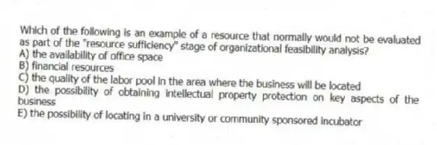 Which of the following is an example of a resource that normally would not be evaluated as part of the "resource sufficiency" stage of organizational feasibility analysis?
A) the availability of office space
B) financial resources
C) the quality of the labor pool in the area where the business will be located
D) the possibility of obtaining intellectual property protection on key aspects of the business
E) the possibility of locating in a university or community sponsored incubator
