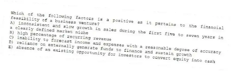 Which of the following factors is a positive as it pertains to the financial feasibility of a business venture?
A) inconsistent and slow growth in sales during the first five to seven years in a clearly defined market niche
B) high percentage of recurring revenue
C) inability to forecast income and expenses with a reasonable degree of accuracy
D) reliance on externally generate funds to finance and sustain growth
E) absence of an existing opportunity for investors to convert equity into cash