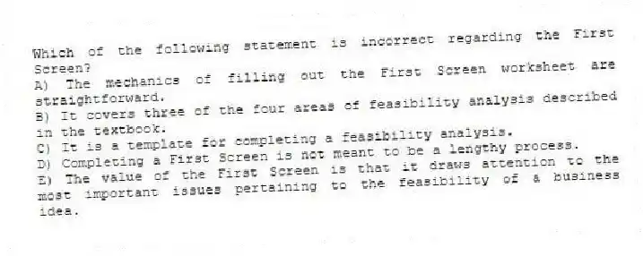 Which of the following statement is incorrect regarding the First Screen?
A) The mechanics of filling out the First Screen worksheet are straightforward.
B) It covers three of the four areas of feasibility analysis described in the textbook.
C) It is a template for completing a feasibility analysis.
D) Completing a First Screen is not meant to be a lengthy process.
E) The value of the First Screen is that it draws attention to the most important issues pertaining to the feasibility of a business idea.