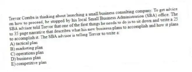Trevor Combs is thinking about launching a small business consulting company. To get advice on how to proceed, he stopped by his local Small Business Administration (SBA) office. The SBA advisor told Trevor that one of the first things he needs to do is to sit down and write a 25 to 35 page narrative that describes what his new business plans to accomplish and how it plans to accomplish it. The SBA advisor is telling Trevor to write a:
A) tactical plan
B) marketing plan
C) operations plan
D) business plan
E) competitive plan