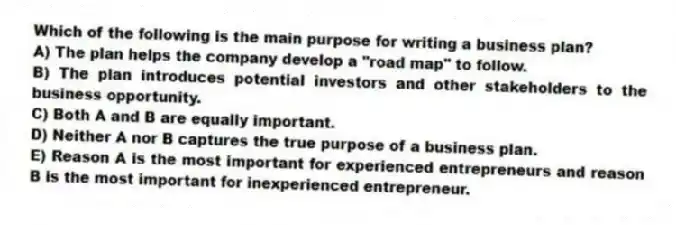 Which of the following is the main purpose for writing a business plan?
A) The plan helps the company develop a "road map" to follow.
B) The plan introduces potential investors and other stakeholders to the business opportunity.
C) Both A and B are equally important.
D) Neither A nor B captures the true purpose of a business plan.
E) Reason A is the most important for experienced entrepreneurs and reason B is the most important for inexperienced entrepreneur.