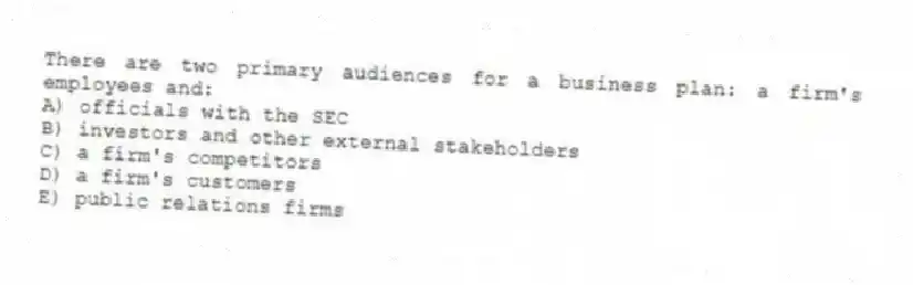 There are two primary audiences for a business plan: a firm's employees and:
A) officials with the SEC
B) investors and other external stakeholders
C) a firm's competitors
D) a firm's customers
E) public relations firms