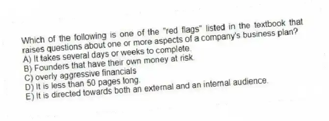 Which of the following is one of the "red flags" listed in the textbook that raises questions about one or more aspects of a company's business plan?
A) It takes several days or weeks to complete.
B) Founders that have their own money at risk.
C) overly aggressive financials
D) It is less than 50 pages long.
E) It is directed towards both an external and an internal audience.