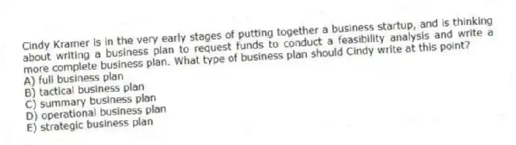 Cindy Kramer is in the very early stages of putting together a business startup, and is thinking about writing a business plan to request funds to conduct a feasibility analysis and write a more complete business plan. What type of business plan should Cindy write at this point?
A) full business plan
B) tactical business plan
C) summary business plan
D) operational business plan
E) strategic business plan