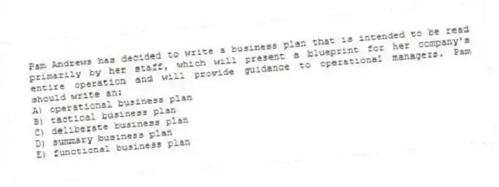 Pam Andrews has decided to write a business plan that is intended to be read primarily by her staff, which will present a blueprint for her company's entire operation and will provide guidance to operational managers. Pam should write an:
A) operational business plan
B) tactical business plan
C) deliberate business plan
D) summary business plan
E) functional business plan