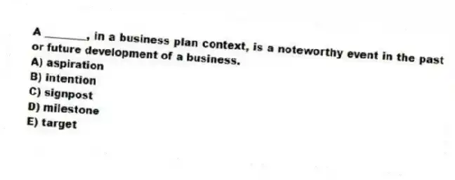 A ________, in a business plan context, is a noteworthy event in the past or future development of a business.
A) aspiration
B) intention
C) signpost
D) milestone
E) target