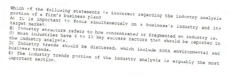 Which of the following statements is incorrect regarding the industry analysis portion of a firm's business plan?
A) It is important to focus simultaneously on a business's industry and its target market.
B) Industry structure refers to how concentrated or fragmented an industry is.
C) Most industries have 6 to 10 key success factors that should be reported in the industry analysis.
D) Industry trends should be discussed, which include both environmental and business trends.
E) The industry trends portion of the industry analysis is arguably the most important section.
