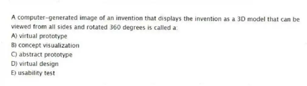 A computer-generated image of an invention that displays the invention as a 3D model that can be viewed from all sides and rotated 360 degrees is called a:
A) virtual prototype
B) concept visualization
C) abstract prototype
D) virtual design
E) usability test