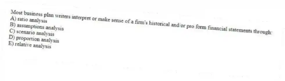 Most business plan writers interpret or make sense of a firm's historical and/or pro form financial statements through:
A) ratio analysis
B) assumptions analysis
C) scenario analysis
D) proportion analysis
E) relative analysis