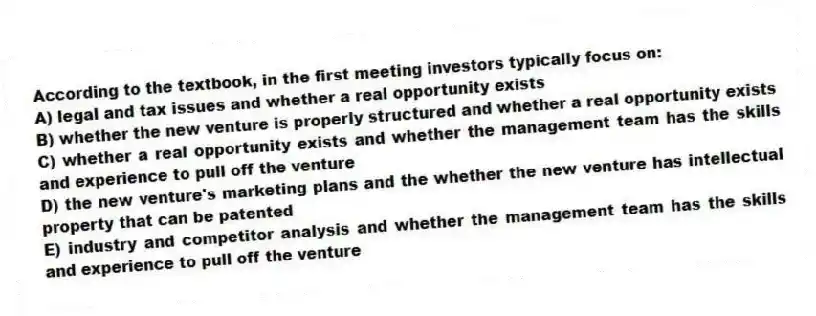 According to the textbook, in the first meeting investors typically focus on:
A) legal and tax issues and whether a real opportunity exists
B) whether the new venture is properly structured and whether a real opportunity exists
C) whether a real opportunity exists and whether the management team has the skills and experience to pull off the venture
D) the new venture's marketing plans and the whether the new venture has intellectual property that can be patented
E) industry and competitor analysis and whether the management team has the skills and experience to pull off the venture