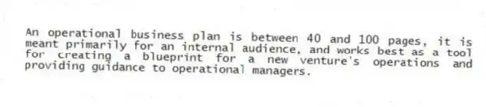 An operational business plan is between 40 and 100 pages, it is meant primarily for an internal audience, and works best as a tool for creating a blueprint for a new venture's operations and providing guidance to operational managers.