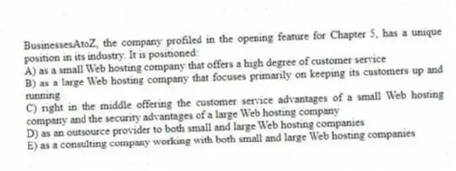 BusinessesAtoZ, the company profiled in the opening feature for Chapter 5, has a unique position in its industry. It is positioned:
A) as a small Web hosting company that offers a high degree of customer service
B) as a large Web hosting company that focuses primarily on keeping its customers up and running
C) right in the middle offering the customer service advantages of a small Web hosting company and the security advantages of a large Web hosting company
D) as an outsource provider to both small and large Web hosting companies
E) as a consulting company working with both small and large Web hosting companies