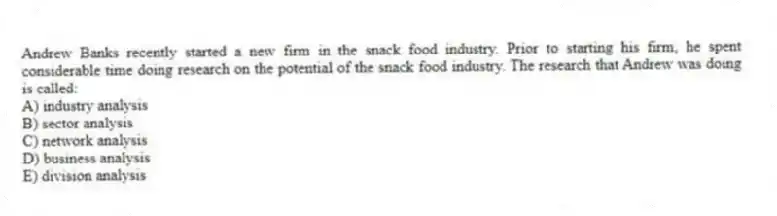 Andrew Banks recently started a new firm in the snack food industry. Prior to starting his firm, he spent considerable time doing research on the potential of the snack food industry. The research that Andrew was doing is called:
A) industry analysis
B) sector analysis
C) network analysis
D) business analysis
E) division analysis