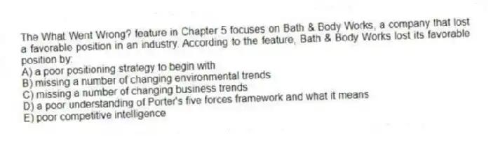 The What Went Wrong? feature in Chapter 5 focuses on Bath & Body Works, a company that lost a favorable position in an industry. According to the feature, Bath & Body Works lost its favorable position by:
A) a poor positioning strategy to begin with
B) missing a number of changing environmental trends
C) missing a number of changing business trends
D) a poor understanding of Porter's five forces framework and what it means
E) poor competitive intelligence