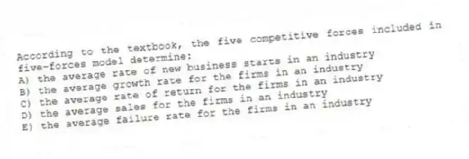 According to the textbook, the five competitive forces included in five-forces model determine:
A) the average rate of new business starts in an industry
B) the average growth rate for the firms in an industry
C) the average rate of return for the firms in an industry
D) the average sales for the firms in an industry
E) the average failure rate for the firms in an industry