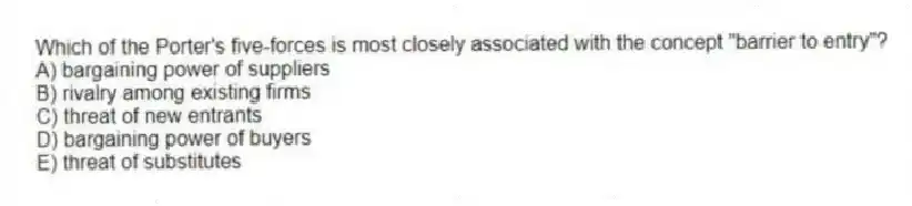 Which of the Porter's five-forces is most closely associated with the concept "barrier to entry"?
A) bargaining power of suppliers
B) rivalry among existing firms
C) threat of new entrants
D) bargaining power of buyers
E) threat of substitutes