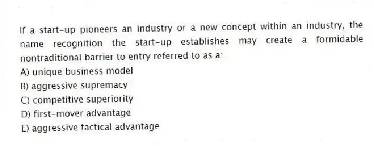If a start-up pioneers an industry or a new concept within an industry, the name recognition the start-up establishes may create a formidable nontraditional barrier to entry referred to as a:
A) unique business model
B) aggressive supremacy
C) competitive superiority
D) first-mover advantage
E) aggressive tactical advantage
