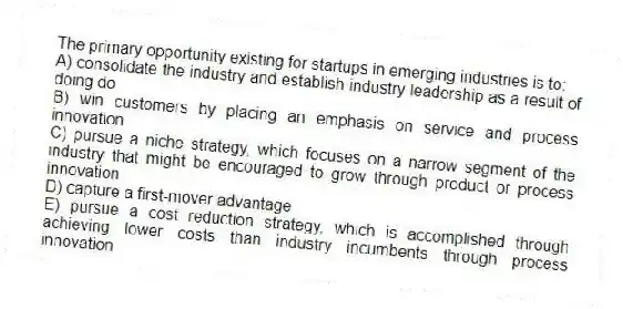 The primary opportunity existing for startups in emerging industries is to:
A) consolidate the industry and establish industry leadership as a result of doing do
B) win customers by placing an emphasis on service and process innovation
C) pursue a niche strategy, which focuses on a narrow segment of the industry that might be encouraged to grow through product or process innovation
D) capture a first-mover advantage
E) pursue a cost reduction strategy, which is accomplished through achieving lower costs than industry incumbents through process innovation