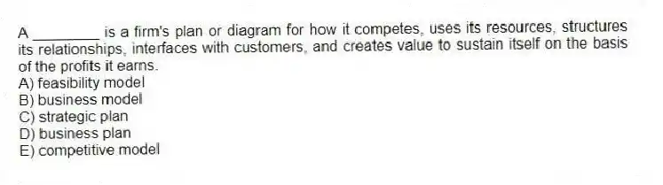 A ________ is a firm's plan or diagram for how it competes, uses its resources, structures its relationships, interfaces with customers, and creates value to sustain itself on the basis of the profits it earns.
A) feasibility model
B) business model
C) strategic plan
D) business plan
E) competitive model