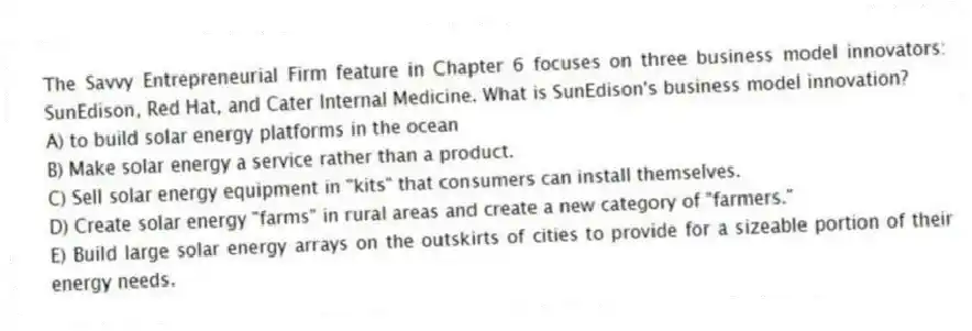 The Savvy Entrepreneurial Firm feature in Chapter 6 focuses on three business model innovators: SunEdison, Red Hat, and Cater Internal Medicine. What is SunEdison's business model innovation?
A) to build solar energy platforms in the ocean
B) Make solar energy a service rather than a product.
C) Sell solar energy equipment in "kits" that consumers can install themselves.
D) Create solar energy "farms" in rural areas and create a new category of "farmers."
E) Build large solar energy arrays on the outskirts of cities to provide for a sizeable portion of their energy needs.