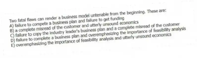 Two fatal flaws can render a business model untenable from the beginning. These are:
A) failure to compete a business plan and failure to get funding
B) a complete misread of the customer and utterly unsound economics
C) failure to copy the industry leader's business plan and a complete misread of the customer
D) failure to complete a business plan and overemphasizing the importance of feasibility analysis
E) overemphasizing the importance of feasibility analysis and utterly unsound economics