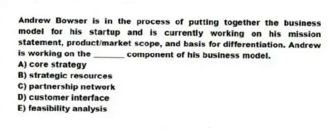 Andrew Bowser is in the process of putting together the business model for his startup and is currently working on his mission statement, product/market scope, and basis for differentiation. Andrew is working on the ________ component of his business model.
A) core strategy
B) strategic resources
C) partnership network
D) customer interface
E) feasibility analysis
