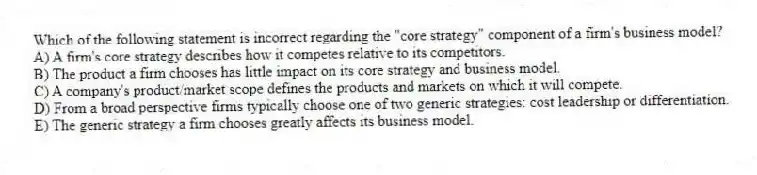 Which of the following statement is incorrect regarding the "core strategy" component of a firm's business model?
A) A firm's core strategy describes how it competes relative to its competitors.
B) The product a firm chooses has little impact on its core strategy and business model.
C) A company's product/market scope defines the products and markets on which it will compete.
D) From a broad perspective firms typically choose one of two generic strategies: cost leadership or differentiation.
E) The generic strategy a firm chooses greatly affects its business model.