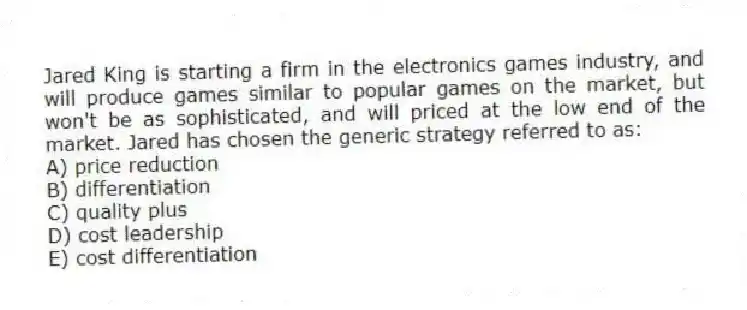 Jared King is starting a firm in the electronics games industry, and will produce games similar to popular games on the market, but won't be as sophisticated, and will priced at the low end of the market. Jared has chosen the generic strategy referred to as:
A) price reduction
B) differentiation
C) quality plus
D) cost leadership
E) cost differentiation