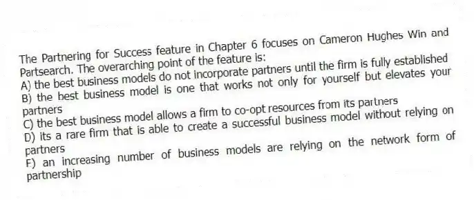 The Partnering for Success feature in Chapter 6 focuses on Cameron Hughes Win and Partsearch. The overarching point of the feature is:
A) the best business models do not incorporate partners until the firm is fully established
B) the best business model is one that works not only for yourself but elevates your partners
C) the best business model allows a firm to co-opt resources from its partners
D) its a rare firm that is able to create a successful business model without relying on partners
E) an increasing number of business models are relying on the network form of partnership