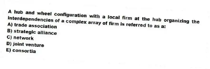 A hub and wheel configuration with a local firm at the hub organizing the interdependencies of a complex array of firm is referred to as a:
A) trade association
B) strategic alliance
C) network
D) joint venture
E) consortia