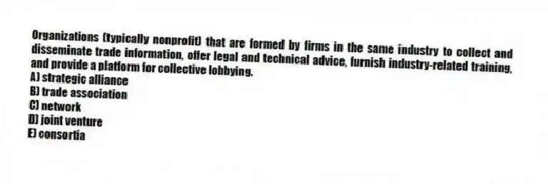 Organizations (typically nonprofit) that are formed by firms in the same industry to collect and disseminate trade information, offer legal and technical advice, furnish industry-related training, and provide a platform for collective lobbying.
A) strategic alliance
B) trade association
C) network
D) joint venture
E) consortia