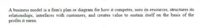 A business model is a firm's plan or diagram for how it competes, uses its resources, structures its relationships, interfaces with customers, and creates value to sustain itself on the basis of the profits it earns.