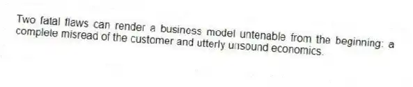 Two fatal flaws can render a business model untenable from the beginning: a complete misread of the customer and utterly unsound economics.