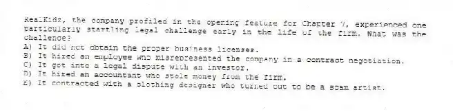 RealKidz, the company profiled in the opening feature for Chapter 7, experienced one particularly startling legal challenge early in the life of the firm. What was the challenge?
A) It did not obtain the proper business licenses.
B) It hired an employee who misrepresented the company in a contract negotiation.
C) It got into a legal dispute with an investor.
D) It hired an accountant who stole money from the firm.
E) It contracted with a clothing designer who turned out to be a scam artist.