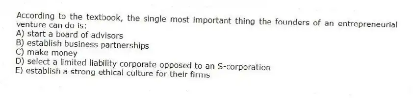 According to the textbook, the single most important thing the founders of an entrepreneurial venture can do is:
A) start a board of advisors
B) establish business partnerships
C) make money
D) select a limited liability corporate opposed to an S-corporation
E) establish a strong ethical culture for their firms