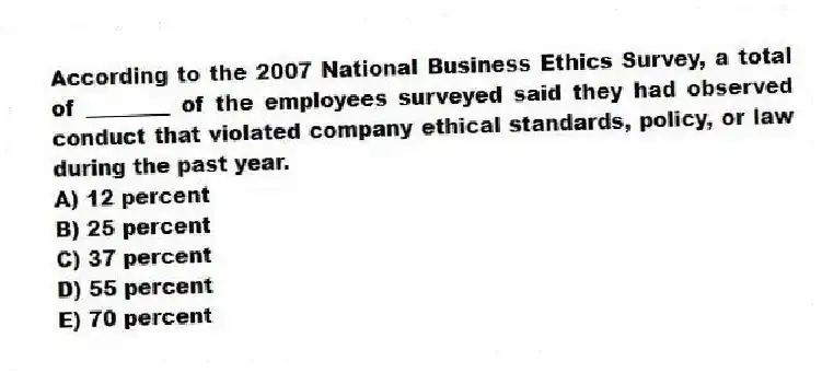 According to the 2007 National Business Ethics Survey, a total of ________ of the employees surveyed said they had observed conduct that violated company ethical standards, policy, or law during the past year.
A) 12 percent
B) 25 percent
C) 37 percent
D) 55 percent
E) 70 percent