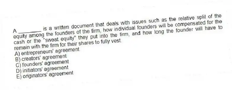A ________ is a written document that deals with issues such as the relative split of the equity among the founders of the firm, how individual founders will be compensated for the cash or the "sweat equity" they put into the firm, and how long the founder will have to remain with the firm for their shares to fully vest.
A) entrepreneurs' agreement
B) creators' agreement
C) founders' agreement
D) initiators' agreement
E) originators' agreement