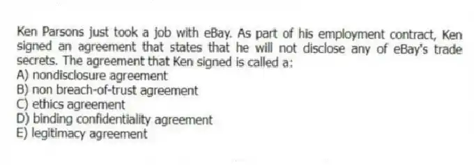 Ken Parsons just took a job with eBay. As part of his employment contract, Ken signed an agreement that states that he will not disclose any of eBay's trade secrets. The agreement that Ken signed is called a:
A) nondisclosure agreement
B) non breach-of-trust agreement
C) ethics agreement
D) binding confidentiality agreement
E) legitimacy agreement