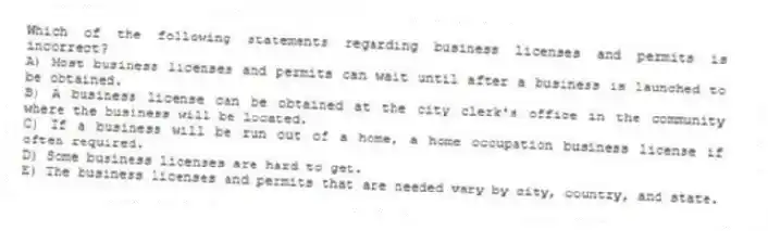 Which of the following statements regarding business licenses and permits is incorrect?
A) Most business licenses and permits can wait until after a business is launched to be obtained.
B) A business license can be obtained at the city clerk's office in the community where the business will be located.
C) If a business will be run out of a home, a home occupation business license if often required.
D) Some business licenses are hard to get.
E) The business licenses and permits that are needed vary by city, country, and state.