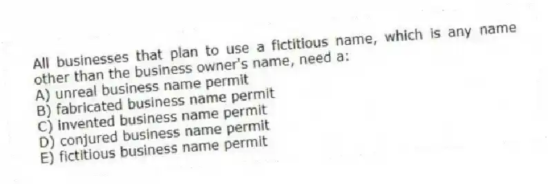 All businesses that plan to use a fictitious name, which is any name other than the business owner's name, need a:
A) unreal business name permit
B) fabricated business name permit
C) invented business name permit
D) conjured business name permit
E) fictitious business name permit