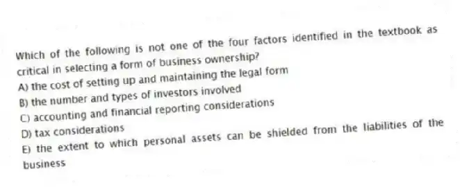 Which of the following is not one of the four factors identified in the textbook as critical in selecting a form of business ownership?
A) the cost of setting up and maintaining the legal form
B) the number and types of investors involved
C) accounting and financial reporting considerations
D) tax considerations
E) the extent to which personal assets can be shielded from the liabilities of the business