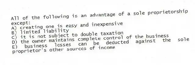 All of the following is an advantage of a sole proprietorship except:
A) creating one is easy and inexpensive
B) limited liability
C) it is not subject to double taxation
D) the owner maintains complete control of the business
E) business losses can be deducted against the sole proprietor's other sources of income