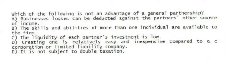 Which of the following is not an advantage of a general partnership?
A) Businesses losses can be deducted against the partners' other source of income.
B) The skills and abilities of more than one individual are available to the firm.
C) The liquidity of each partner's investment is low.
D) Creating one is relatively easy and inexpensive compared to a c corporation or limited liability company.
E) It is not subject to double taxation.