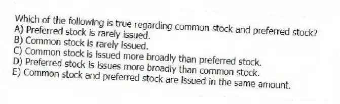 Which of the following is true regarding common stock and preferred stock?
A) Preferred stock is rarely issued.
B) Common stock is rarely issued.
C) Common stock is issued more broadly than preferred stock.
D) Preferred stock is issues more broadly than common stock.
E) Common stock and preferred stock are issued in the same amount.